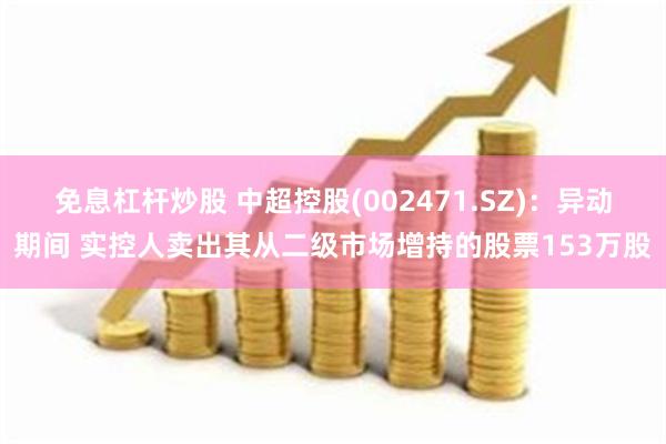 免息杠杆炒股 中超控股(002471.SZ)：异动期间 实控人卖出其从二级市场增持的股票153万股