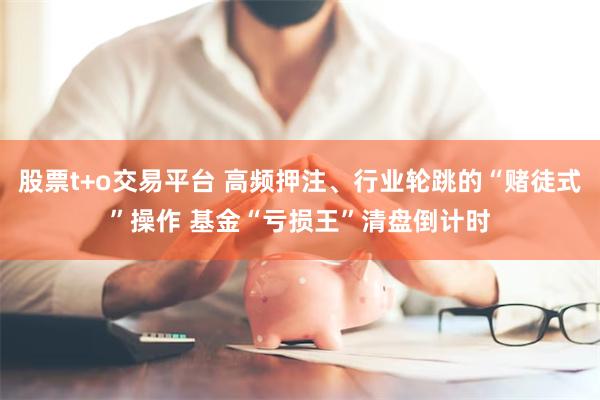 股票t+o交易平台 高频押注、行业轮跳的“赌徒式”操作 基金“亏损王”清盘倒计时