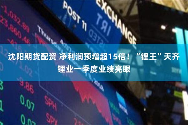 沈阳期货配资 净利润预增超15倍！“锂王”天齐锂业一季度业绩亮眼