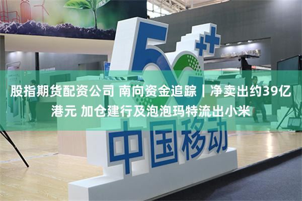 股指期货配资公司 南向资金追踪｜净卖出约39亿港元 加仓建行及泡泡玛特流出小米