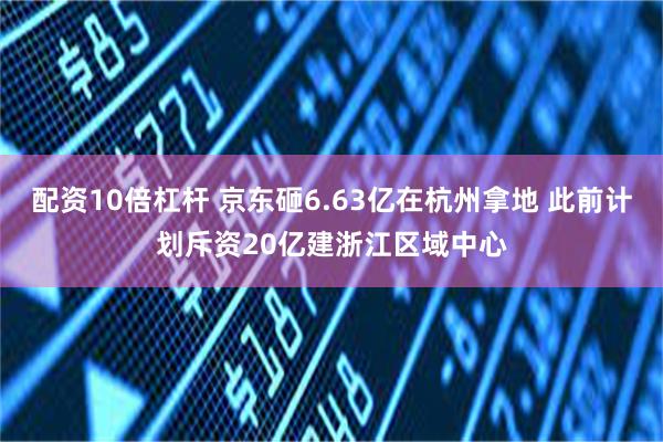 配资10倍杠杆 京东砸6.63亿在杭州拿地 此前计划斥资20亿建浙江区域中心