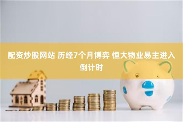 配资炒股网站 历经7个月博弈 恒大物业易主进入倒计时