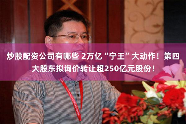 炒股配资公司有哪些 2万亿“宁王”大动作！第四大股东拟询价转让超250亿元股份！