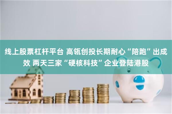 线上股票杠杆平台 高瓴创投长期耐心“陪跑”出成效 两天三家“硬核科技”企业登陆港股