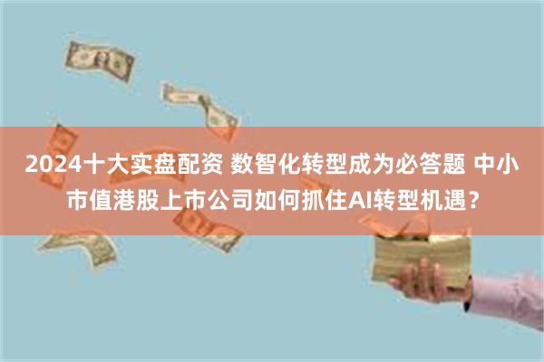 2024十大实盘配资 数智化转型成为必答题 中小市值港股上市公司如何抓住AI转型机遇？