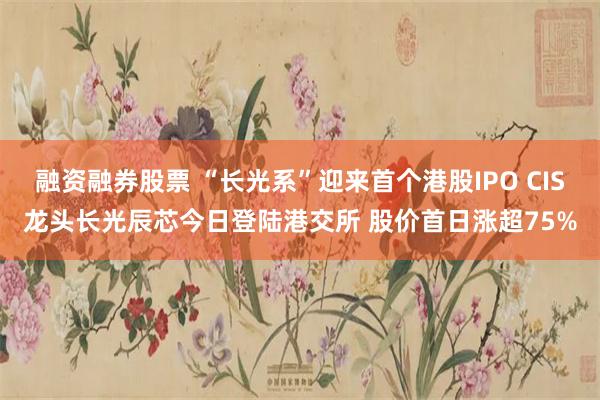 融资融券股票 “长光系”迎来首个港股IPO CIS龙头长光辰芯今日登陆港交所 股价首日涨超75%
