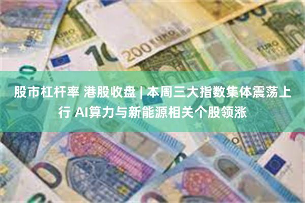 股市杠杆率 港股收盘 | 本周三大指数集体震荡上行 AI算力与新能源相关个股领涨