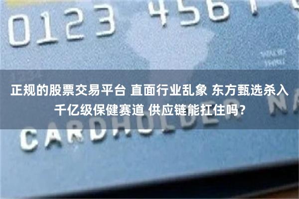 正规的股票交易平台 直面行业乱象 东方甄选杀入千亿级保健赛道 供应链能扛住吗？
