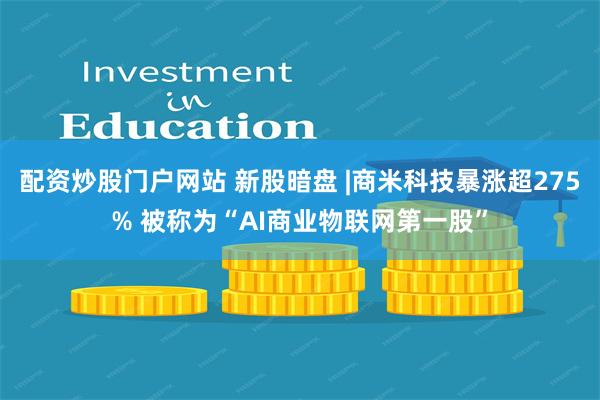 配资炒股门户网站 新股暗盘 |商米科技暴涨超275% 被称为“AI商业物联网第一股”
