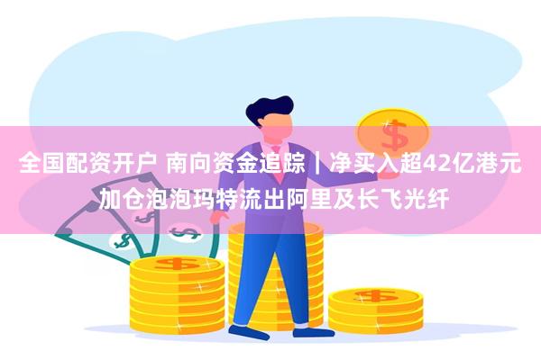 全国配资开户 南向资金追踪｜净买入超42亿港元 加仓泡泡玛特流出阿里及长飞光纤