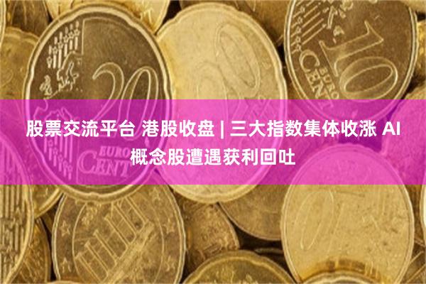 股票交流平台 港股收盘 | 三大指数集体收涨 AI概念股遭遇获利回吐