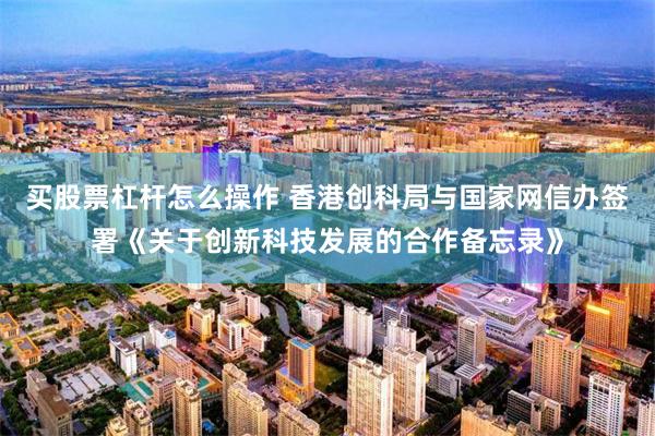 买股票杠杆怎么操作 香港创科局与国家网信办签署《关于创新科技发展的合作备忘录》