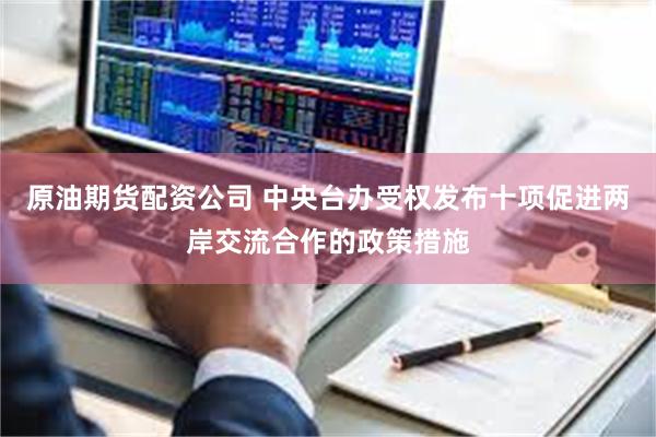 原油期货配资公司 中央台办受权发布十项促进两岸交流合作的政策措施