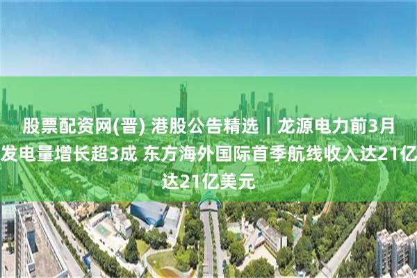 股票配资网(晋) 港股公告精选｜龙源电力前3月光伏发电量增长超3成 东方海外国际首季航线收入达21亿美元