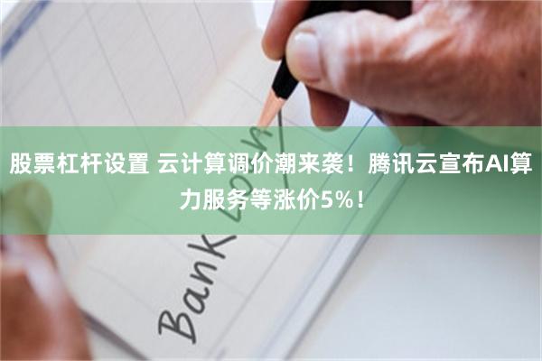 股票杠杆设置 云计算调价潮来袭！腾讯云宣布AI算力服务等涨价5%！