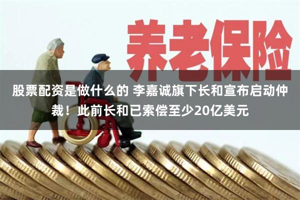 股票配资是做什么的 李嘉诚旗下长和宣布启动仲裁！此前长和已索偿至少20亿美元