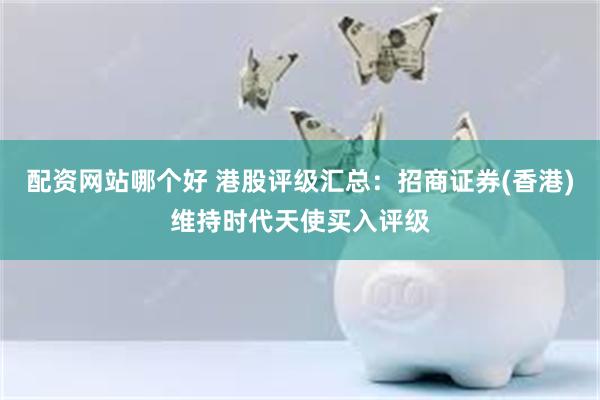 配资网站哪个好 港股评级汇总：招商证券(香港)维持时代天使买入评级