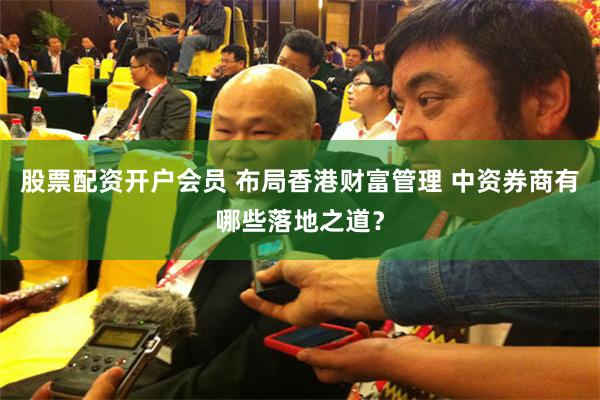 股票配资开户会员 布局香港财富管理 中资券商有哪些落地之道？
