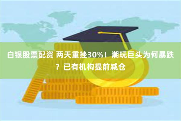白银股票配资 两天重挫30%！潮玩巨头为何暴跌？已有机构提前减仓