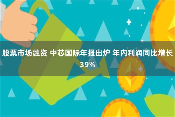 股票市场融资 中芯国际年报出炉 年内利润同比增长39%