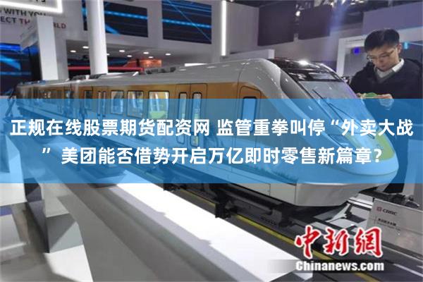 正规在线股票期货配资网 监管重拳叫停“外卖大战” 美团能否借势开启万亿即时零售新篇章？