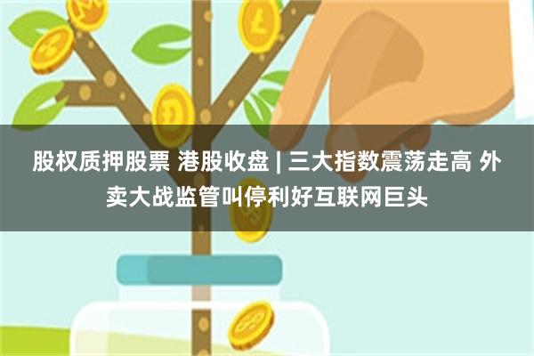 股权质押股票 港股收盘 | 三大指数震荡走高 外卖大战监管叫停利好互联网巨头
