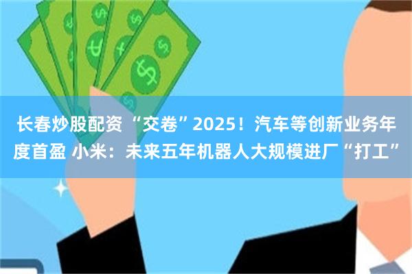 长春炒股配资 “交卷”2025！汽车等创新业务年度首盈 小米：未来五年机器人大规模进厂“打工”