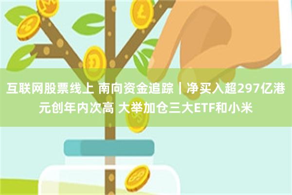 互联网股票线上 南向资金追踪｜净买入超297亿港元创年内次高 大举加仓三大ETF和小米