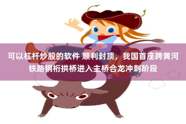 可以杠杆炒股的软件 顺利封顶，我国首座跨黄河铁路钢桁拱桥进入主桥合龙冲刺阶段
