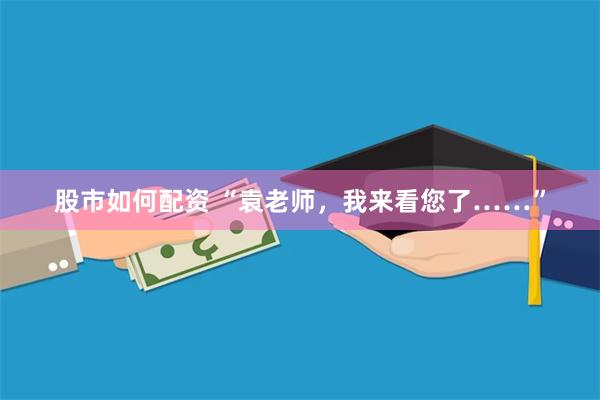 股市如何配资 “袁老师，我来看您了……”
