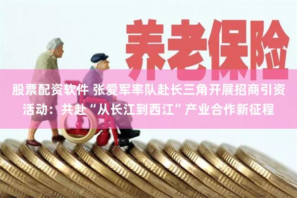 股票配资软件 张爱军率队赴长三角开展招商引资活动:共赴“从长江到西江”产业合作新征程
