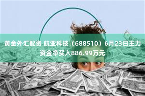 黄金外汇配资 航亚科技（688510）6月23日主力资金净买入886.99万元