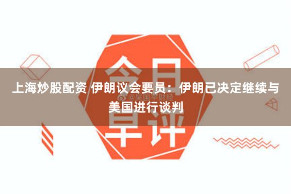 上海炒股配资 伊朗议会要员：伊朗已决定继续与美国进行谈判