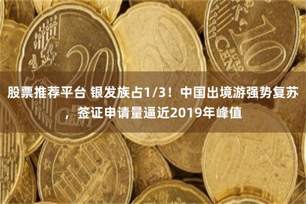 股票推荐平台 银发族占1/3！中国出境游强势复苏，签证申请量逼近2019年峰值
