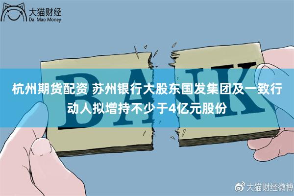 杭州期货配资 苏州银行大股东国发集团及一致行动人拟增持不少于4亿元股份