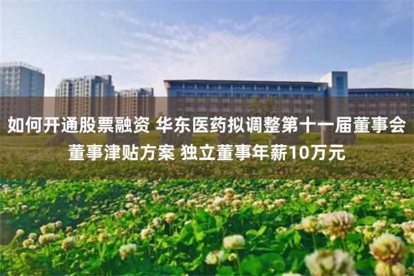 如何开通股票融资 华东医药拟调整第十一届董事会董事津贴方案 独立董事年薪10万元