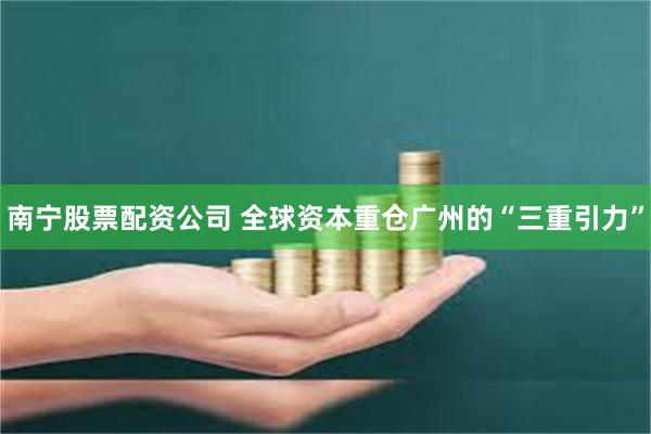 南宁股票配资公司 全球资本重仓广州的“三重引力”
