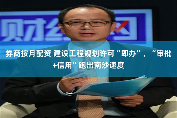 券商按月配资 建设工程规划许可“即办”，“审批+信用”跑出南沙速度