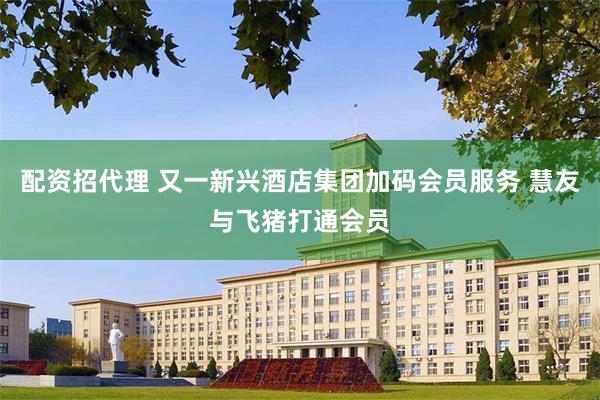 配资招代理 又一新兴酒店集团加码会员服务 慧友与飞猪打通会员