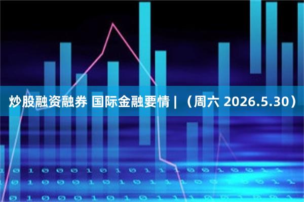 炒股融资融券 国际金融要情 | （周六 2026.5.30）