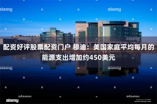 配资好评股票配资门户 穆迪：美国家庭平均每月的能源支出增加约450美元