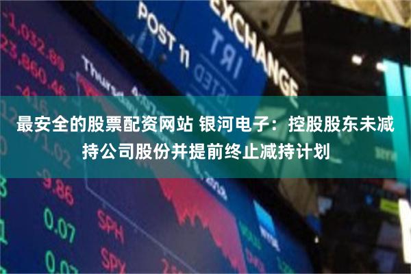 最安全的股票配资网站 银河电子：控股股东未减持公司股份并提前终止减持计划