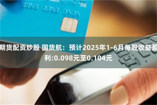 期货配资炒股 国货航：预计2025年1-6月每股收益盈利:0.098元至0.104元