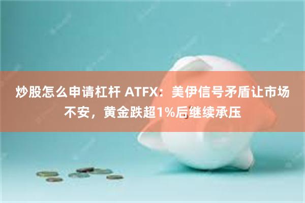炒股怎么申请杠杆 ATFX：美伊信号矛盾让市场不安，黄金跌超1%后继续承压