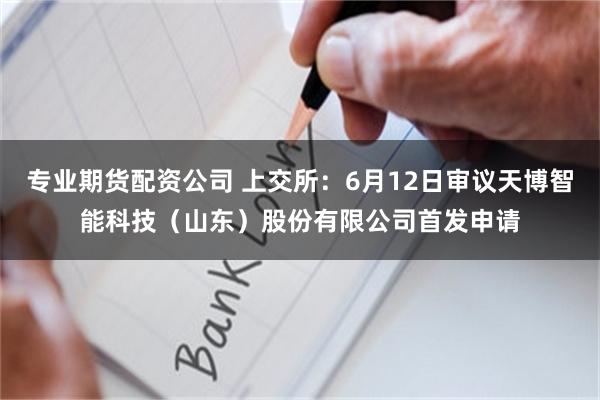 专业期货配资公司 上交所：6月12日审议天博智能科技（山东）股份有限公司首发申请