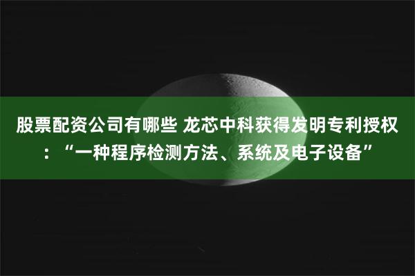 股票配资公司有哪些 龙芯中科获得发明专利授权：“一种程序检测方法、系统及电子设备”