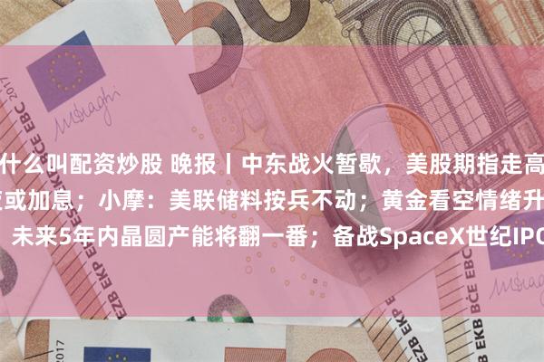 什么叫配资炒股 晚报丨中东战火暂歇，美股期指走高，油价承压；欧洲央行今夜或加息；小摩：美联储料按兵不动；黄金看空情绪升温！SK海力士：未来5年内晶圆产能将翻一番；备战SpaceX世纪IPO！葛兰素史克106亿美元收购Nuvalent