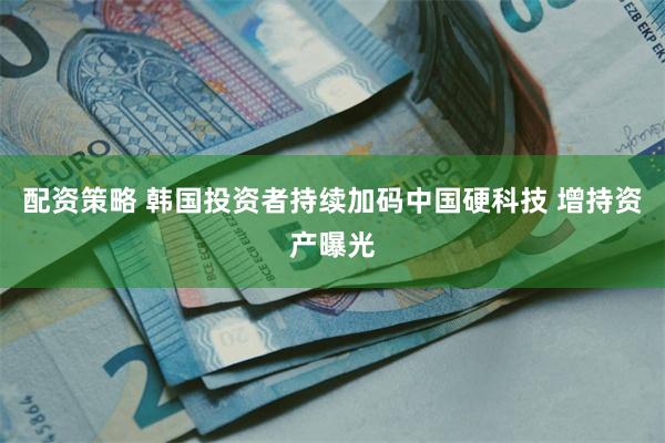 配资策略 韩国投资者持续加码中国硬科技 增持资产曝光