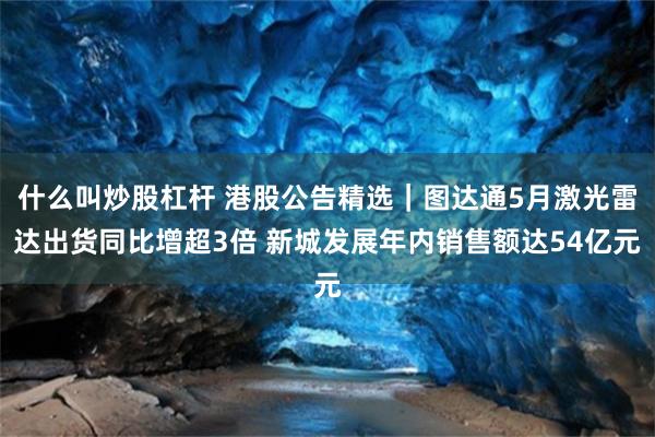 什么叫炒股杠杆 港股公告精选|图达通5月激光雷达出货同比增超3倍 新城发展年内销售额达54亿元