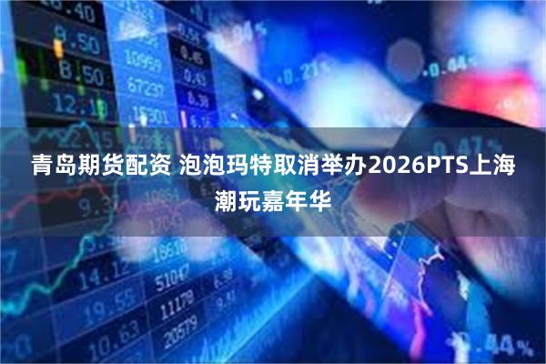 青岛期货配资 泡泡玛特取消举办2026PTS上海潮玩嘉年华